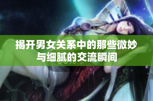 揭开男女关系中的那些微妙与细腻的交流瞬间