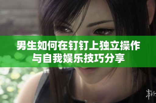 男生如何在钉钉上独立操作与自我娱乐技巧分享