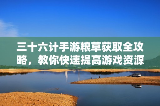 三十六计手游粮草获取全攻略，教你快速提高游戏资源获取效率