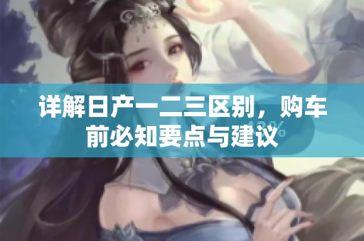详解日产一二三区别，购车前必知要点与建议