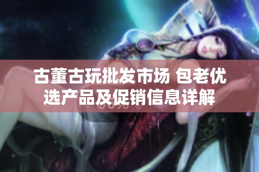 古董古玩批发市场 包老优选产品及促销信息详解