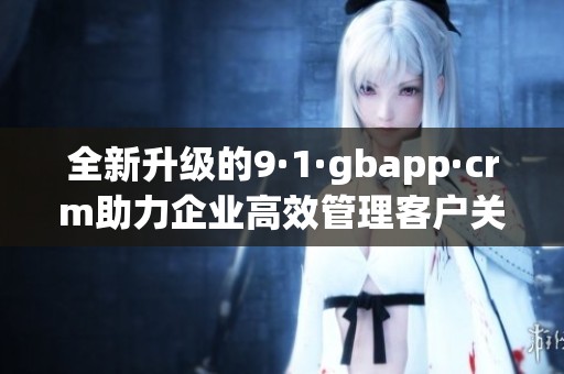 全新升级的9·1·gbapp·crm助力企业高效管理客户关系