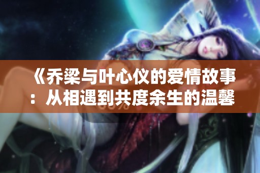 《乔梁与叶心仪的爱情故事：从相遇到共度余生的温馨旅程》