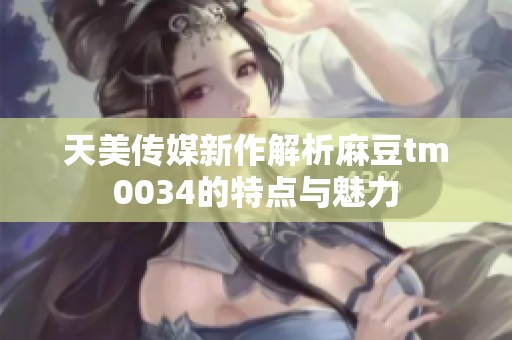 天美传媒新作解析麻豆tm0034的特点与魅力