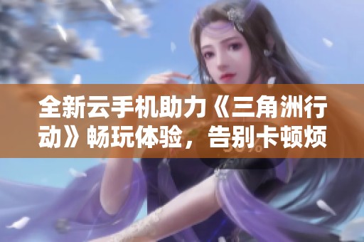 全新云手机助力《三角洲行动》畅玩体验，告别卡顿烦恼