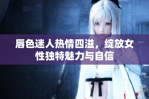 唇色迷人热情四溢，绽放女性独特魅力与自信