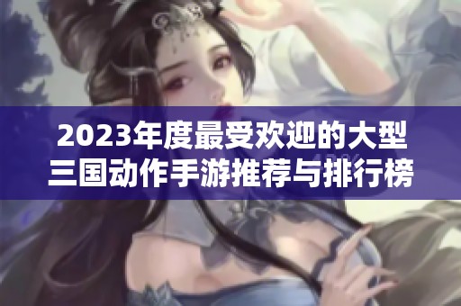 2023年度最受欢迎的大型三国动作手游推荐与排行榜解析