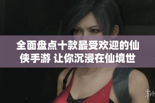 全面盘点十款最受欢迎的仙侠手游 让你沉浸在仙境世界中