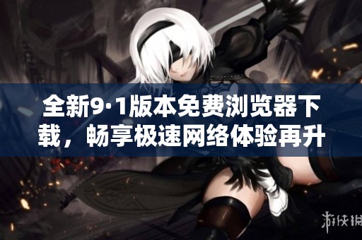 全新9·1版本免费浏览器下载，畅享极速网络体验再升级！
