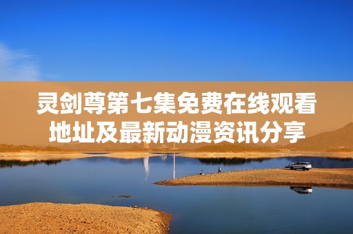 灵剑尊第七集免费在线观看地址及最新动漫资讯分享
