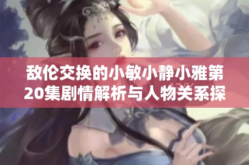 敌伦交换的小敏小静小雅第20集剧情解析与人物关系探讨