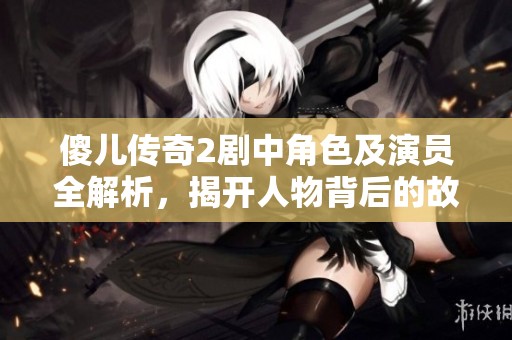 傻儿传奇2剧中角色及演员全解析，揭开人物背后的故事与阵容