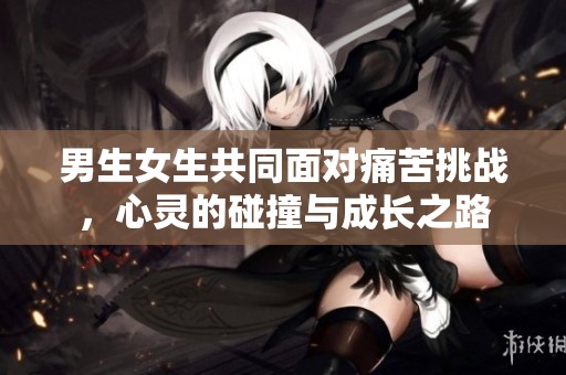 男生女生共同面对痛苦挑战，心灵的碰撞与成长之路