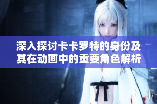深入探讨卡卡罗特的身份及其在动画中的重要角色解析