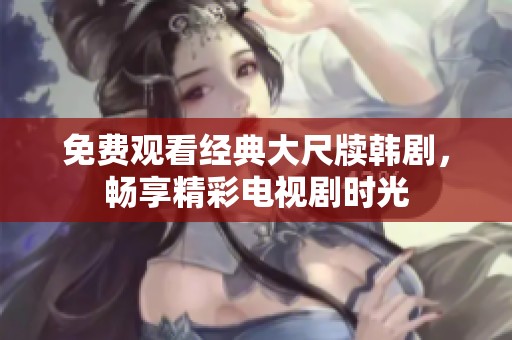 免费观看经典大尺牍韩剧，畅享精彩电视剧时光