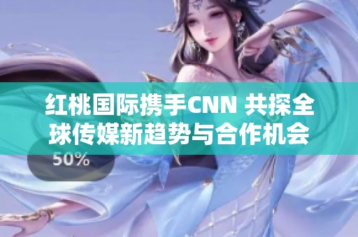 红桃国际携手CNN 共探全球传媒新趋势与合作机会