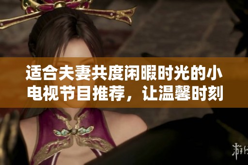 适合夫妻共度闲暇时光的小电视节目推荐，让温馨时刻更美好