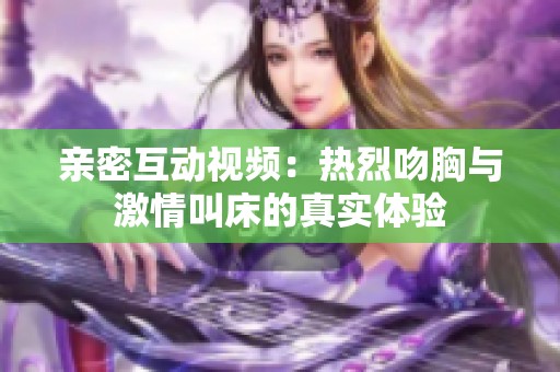 亲密互动视频：热烈吻胸与激情叫床的真实体验