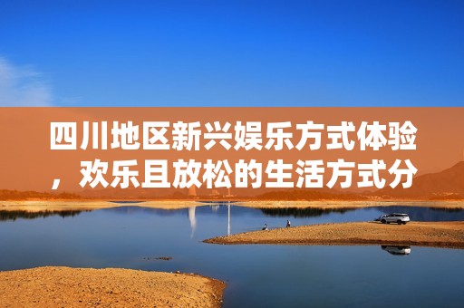 四川地区新兴娱乐方式体验，欢乐且放松的生活方式分享