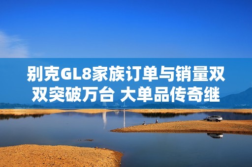 别克GL8家族订单与销量双双突破万台 大单品传奇继续发光发热