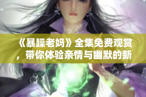 《暴躁老妈》全集免费观赏，带你体验亲情与幽默的新风尚