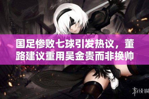 国足惨败七球引发热议，董路建议重用吴金贵而非换帅