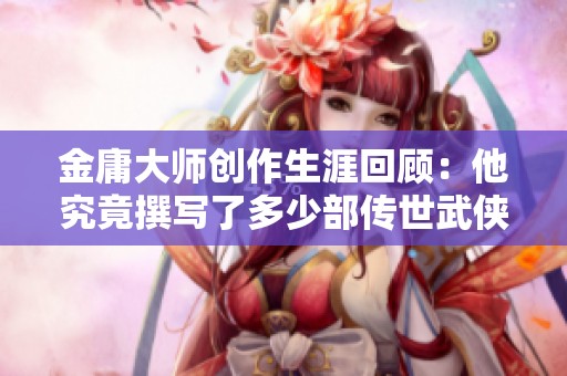 金庸大师创作生涯回顾：他究竟撰写了多少部传世武侠小说
