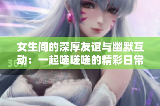 女生间的深厚友谊与幽默互动：一起嗟嗟嗟的精彩日常