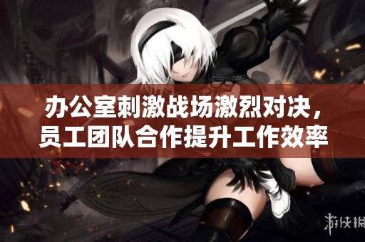 办公室刺激战场激烈对决，员工团队合作提升工作效率的秘钥