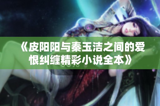《皮阳阳与秦玉洁之间的爱恨纠缠精彩小说全本》