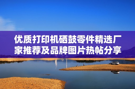 优质打印机硒鼓零件精选厂家推荐及品牌图片热帖分享