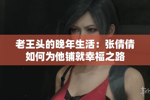 老王头的晚年生活：张倩倩如何为他铺就幸福之路