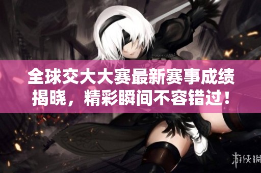 全球交大大赛最新赛事成绩揭晓，精彩瞬间不容错过！