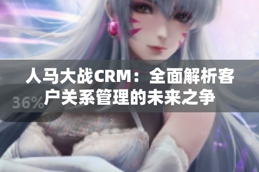人马大战CRM：全面解析客户关系管理的未来之争