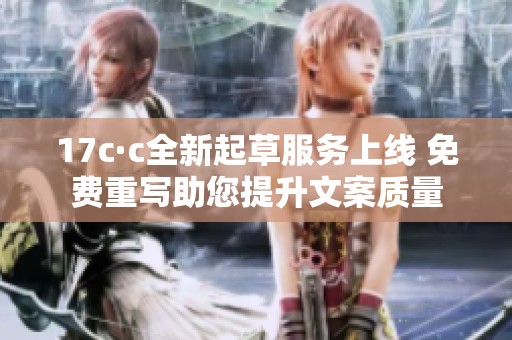 17c·c全新起草服务上线 免费重写助您提升文案质量