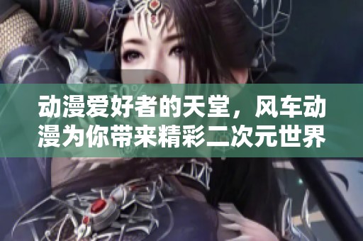 动漫爱好者的天堂，风车动漫为你带来精彩二次元世界