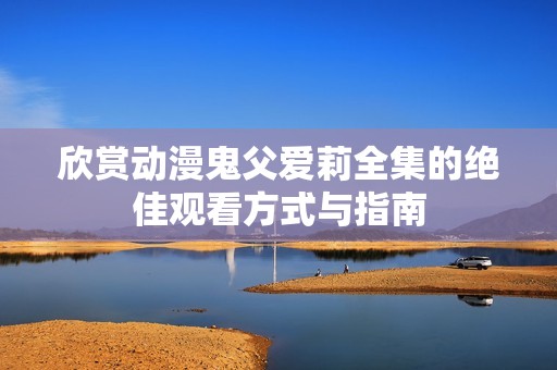 欣赏动漫鬼父爱莉全集的绝佳观看方式与指南