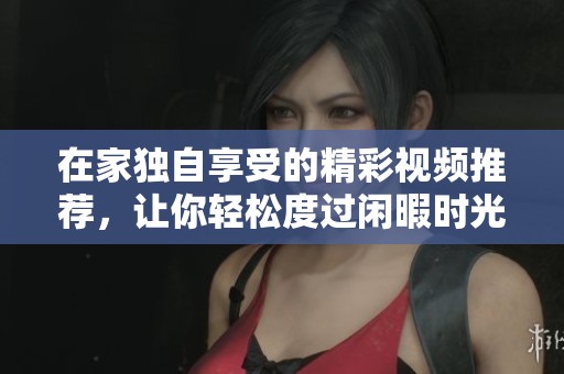 在家独自享受的精彩视频推荐，让你轻松度过闲暇时光