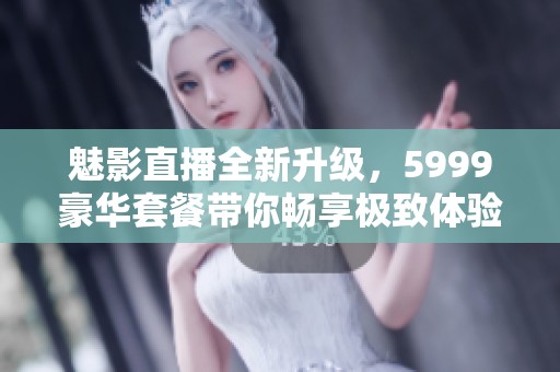 魅影直播全新升级，5999豪华套餐带你畅享极致体验