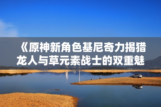 《原神新角色基尼奇力揭猎龙人与草元素战士的双重魅力》