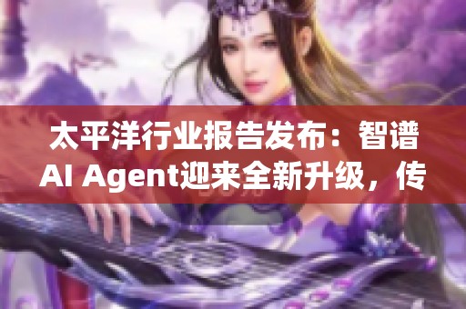 太平洋行业报告发布：智谱AI Agent迎来全新升级，传媒互联网前景分析