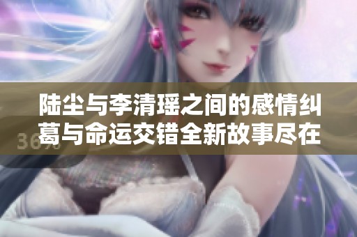 陆尘与李清瑶之间的感情纠葛与命运交错全新故事尽在此处