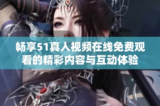畅享51真人视频在线免费观看的精彩内容与互动体验