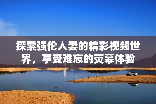 探索强伦人妻的精彩视频世界，享受难忘的荧幕体验