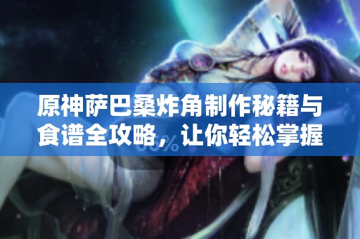 原神萨巴桑炸角制作秘籍与食谱全攻略，让你轻松掌握烹饪技巧