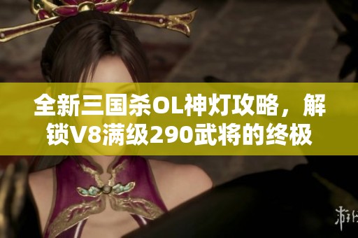 全新三国杀OL神灯攻略，解锁V8满级290武将的终极秘密！