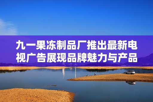 九一果冻制品厂推出最新电视广告展现品牌魅力与产品特色