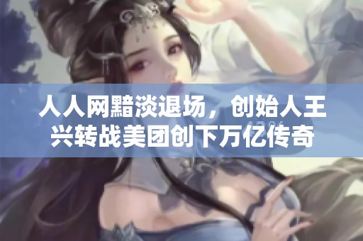 人人网黯淡退场，创始人王兴转战美团创下万亿传奇