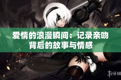 爱情的浪漫瞬间：记录亲吻背后的故事与情感