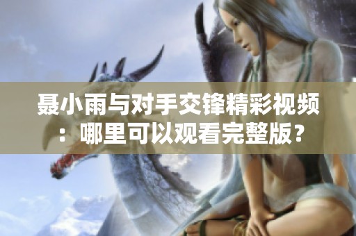 聂小雨与对手交锋精彩视频：哪里可以观看完整版？